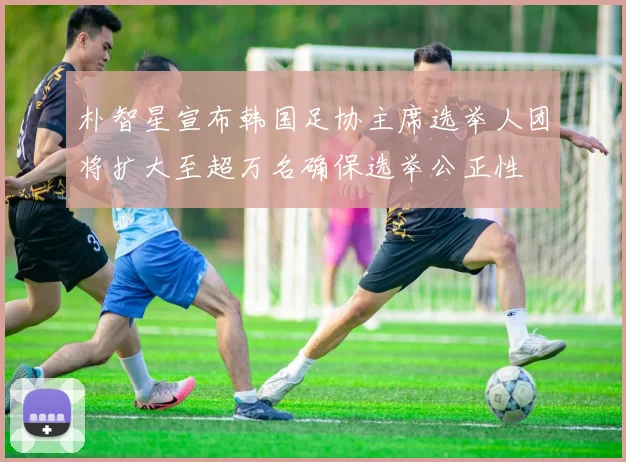 朴智星宣布韩国足协主席选举人团将扩大至超万名确保选举公正性