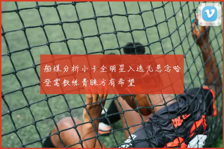 船媒分析小卡全明星入选无悬念哈登需教练青睐方有希望