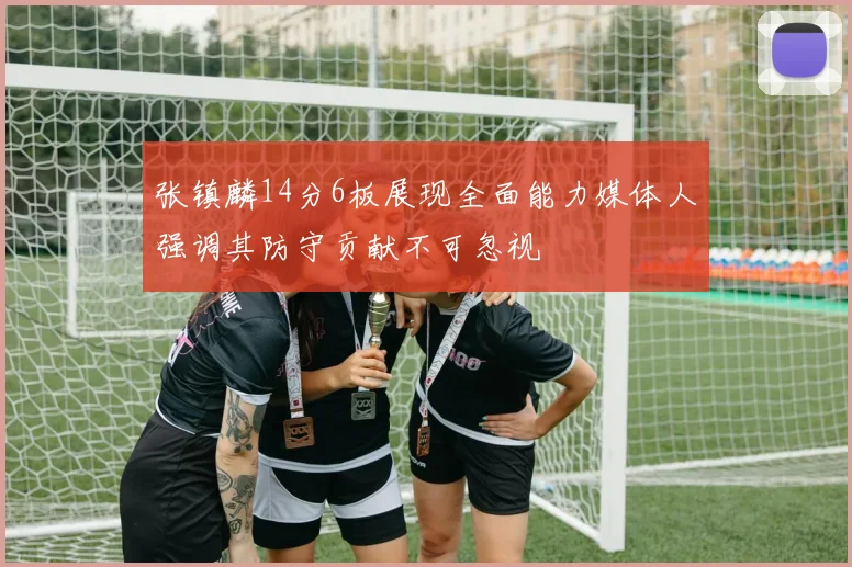 张镇麟14分6板展现全面能力媒体人强调其防守贡献不可忽视