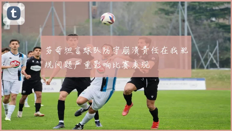 芬奇坦言球队防守崩溃责任在我犯规问题严重影响比赛表现