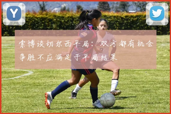 索博谈切尔西平局：双方都有机会争胜不应满足于平局结果