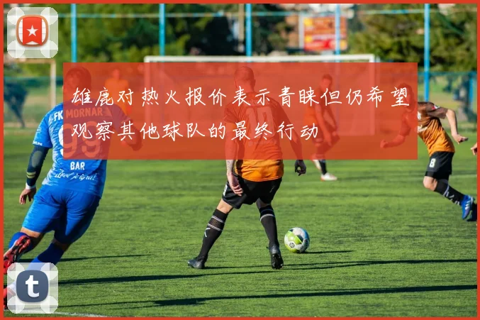雄鹿对热火报价表示青睐但仍希望观察其他球队的最终行动
