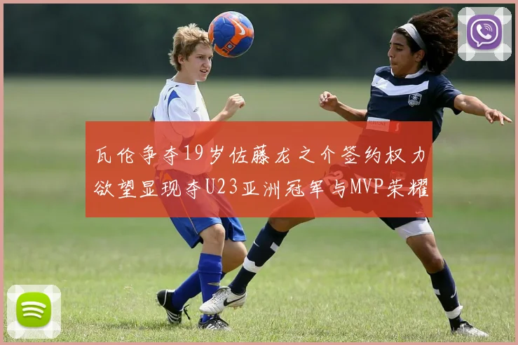 瓦伦争夺19岁佐藤龙之介签约权力欲望显现夺U23亚洲冠军与MVP荣耀