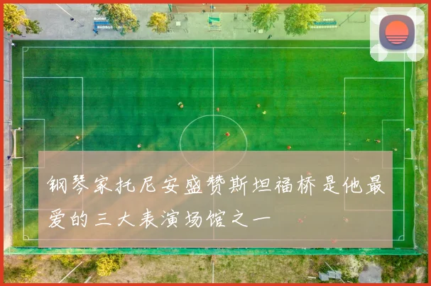 钢琴家托尼安盛赞斯坦福桥是他最爱的三大表演场馆之一