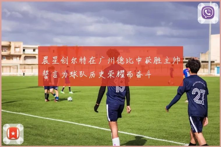 晨星创尔特在广州德比中获胜主帅誓言为球队历史荣耀而奋斗