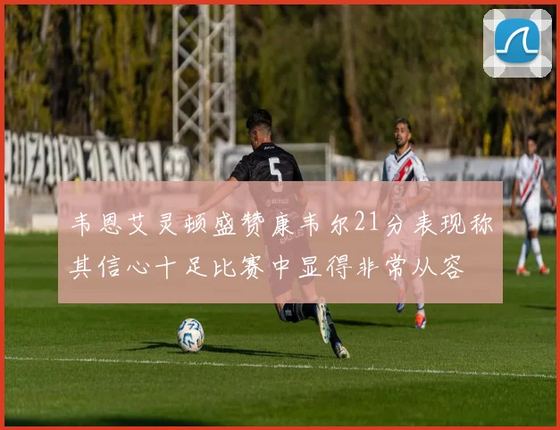 韦恩艾灵顿盛赞康韦尔21分表现称其信心十足比赛中显得非常从容