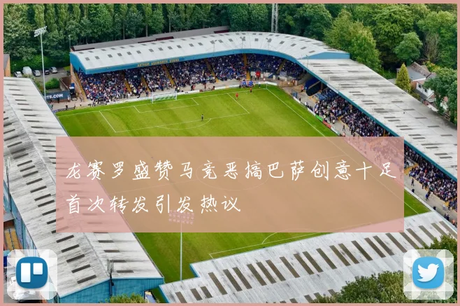 龙赛罗盛赞马竞恶搞巴萨创意十足首次转发引发热议