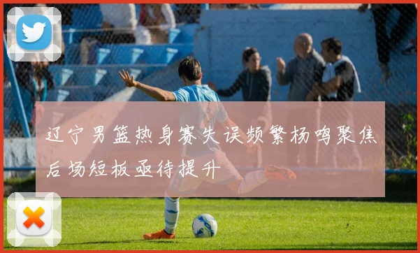 辽宁男篮热身赛失误频繁杨鸣聚焦后场短板亟待提升