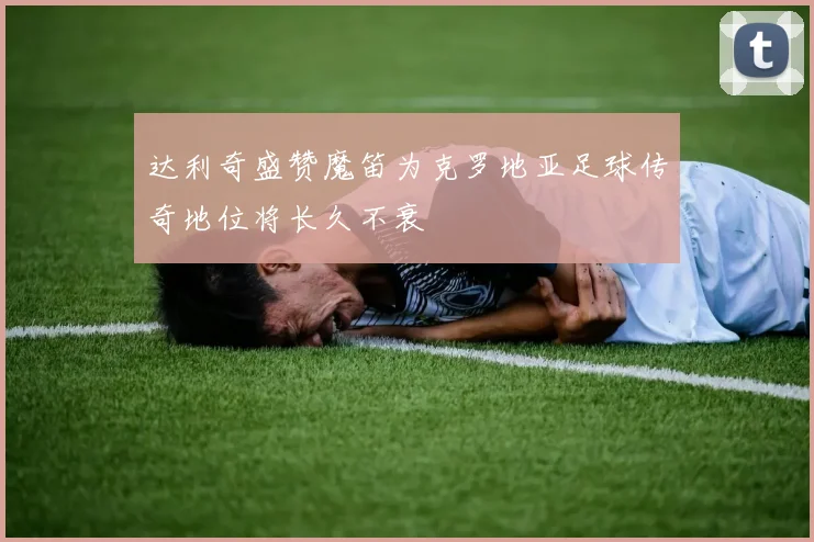 达利奇盛赞魔笛为克罗地亚足球传奇地位将长久不衰