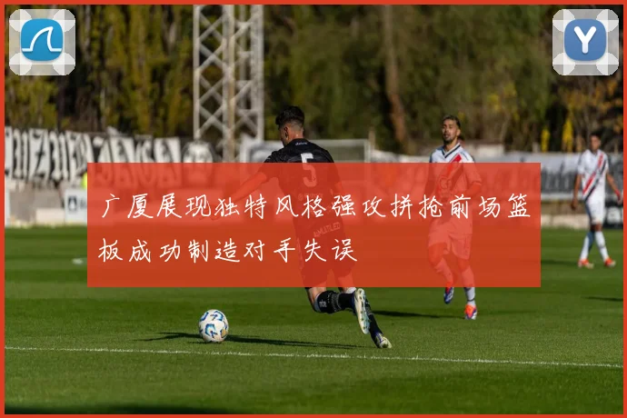 广厦展现独特风格强攻拼抢前场篮板成功制造对手失误