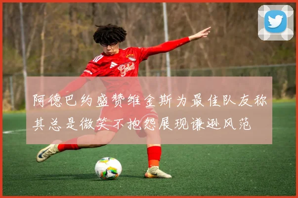 阿德巴约盛赞维金斯为最佳队友称其总是微笑不抱怨展现谦逊风范