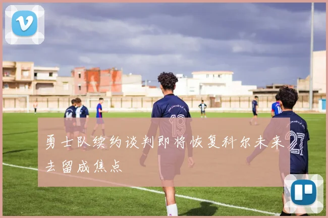 勇士队续约谈判即将恢复科尔未来去留成焦点