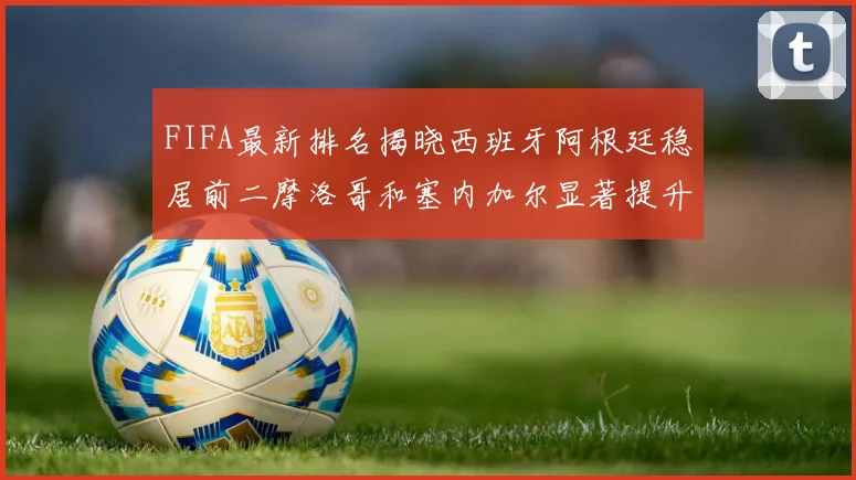 FIFA最新排名揭晓西班牙阿根廷稳居前二摩洛哥和塞内加尔显著提升