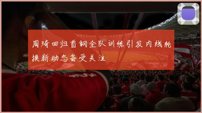 周琦回归首钢全队训练引发内线轮换新动态备受关注