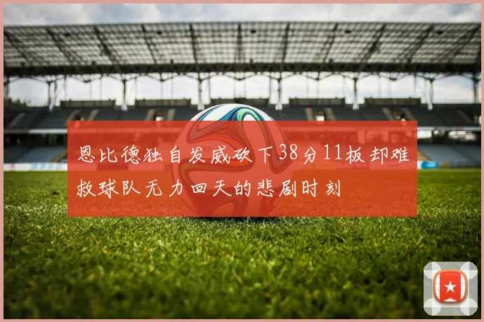 恩比德独自发威砍下38分11板却难救球队无力回天的悲剧时刻