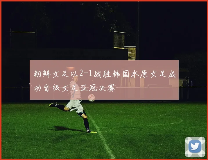 朝鲜女足以2-1战胜韩国水原女足成功晋级女足亚冠决赛