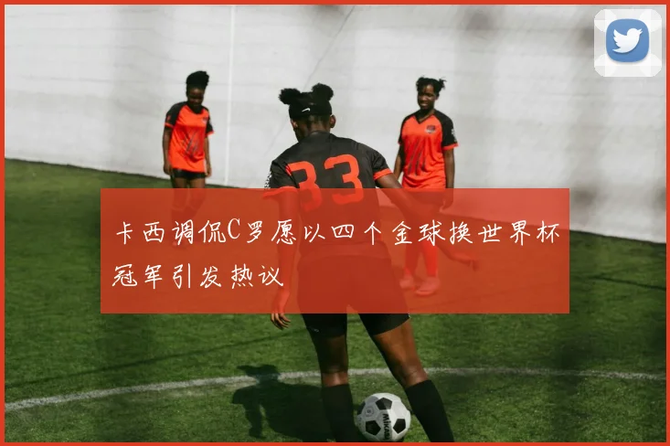 卡西调侃C罗愿以四个金球换世界杯冠军引发热议