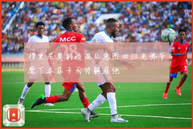 穆里尼奥制造混乱意图回归老佛爷麾下本菲卡或将解雇他