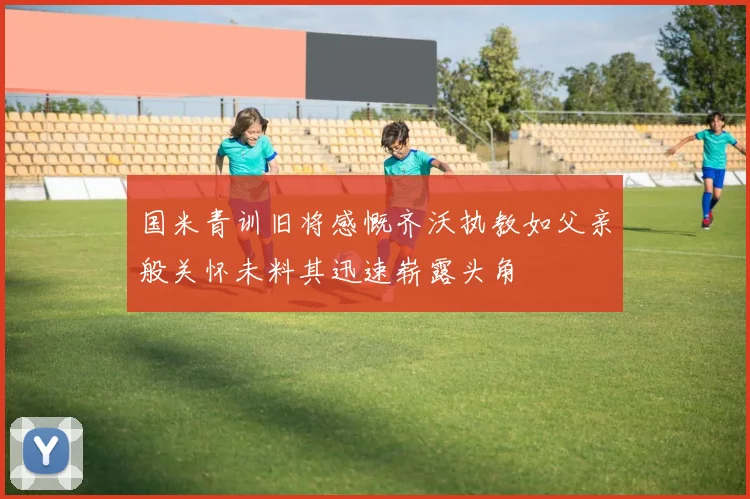 国米青训旧将感慨齐沃执教如父亲般关怀未料其迅速崭露头角