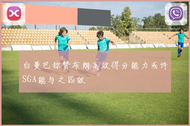 白曼巴称赞布朗高效得分能力或许SGA能与之匹敌