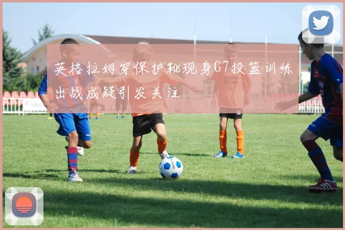 英格拉姆穿保护靴现身G7投篮训练出战成疑引发关注