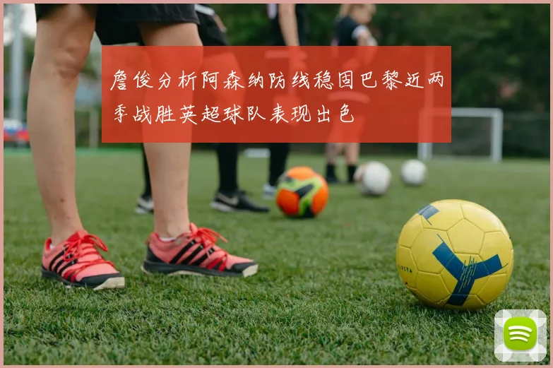 詹俊分析阿森纳防线稳固巴黎近两季战胜英超球队表现出色