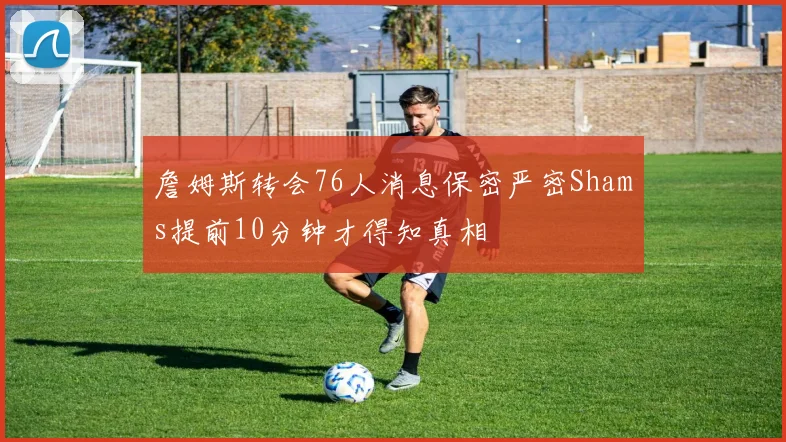 詹姆斯转会76人消息保密严密Shams提前10分钟才得知真相