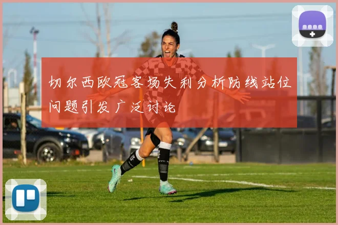 切尔西欧冠客场失利分析防线站位问题引发广泛讨论